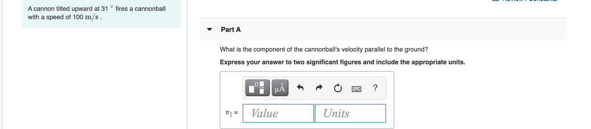 A cannon tilted upward at 31
with a speed of 100 m/s.
fires a cannonball
Part A
What is the component of the cannonball's velocity parallel to the ground?
Express your answer to two significant figures and include the appropriate units.
HA
?
V|| =
Value
Units
