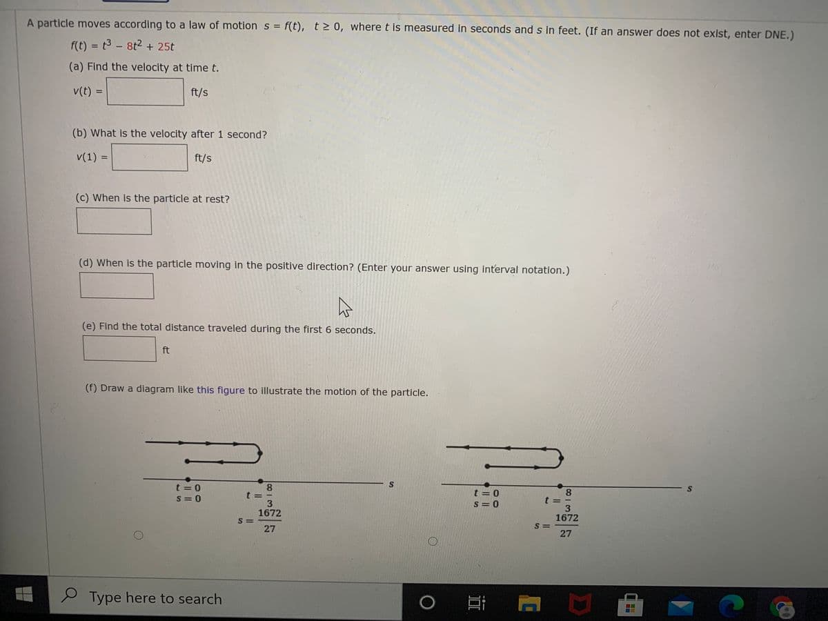 A particle moves according to a law of motion s = f(t), t> 0, where t is measured in seconds and s in feet. (If an answer does not exist, enter DNE.)
%3D
f(t) = t3 - 8t2 + 25t
%3D
(a) Find the velocity at time t.
v(t) =
ft/s
%3D
(b) What is the velocity after 1 second?
v(1) =
ft/s
%3D
(c) When is the particle at rest?
(d) When is the particle moving in the positive direction? (Enter your answer using interval notation.)
(e) Find the total distance traveled during the first 6 seconds.
ft
(f) Draw a diagram like this figure to illustrate the motion of the particle.
t = 0
S = 0
8.
t= -
8.
t =
3
1672
t = 0
|
S= 0
1672
S =
S =
27
27
S Type here to search
%S4
