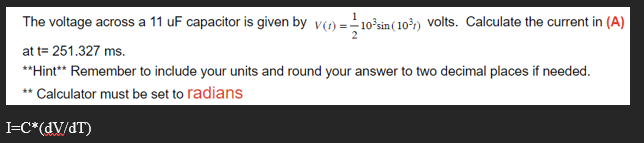 The voltage across a 11 uF capacitor is given by v(1) = -10³sin (10³) volts. Calculate the current in (A)
at t= 251.327 ms.
**Hint** Remember to include your units and round your answer to two decimal places if needed.
**Calculator must be set to radians
I=C*(dv/dT)