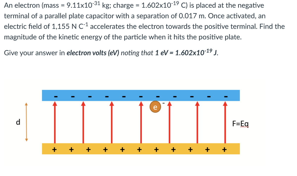 An electron (mass = 9.11x10-³¹ kg; charge = 1.602x10-19 C) is placed at the negative
terminal of a parallel plate capacitor with a separation of 0.017 m. Once activated, an
electric field of 1,155 N C-1 accelerates the electron towards the positive terminal. Find the
magnitude of the kinetic energy of the particle when it hits the positive plate.
Give your answer in electron volts (eV) noting that 1 eV = 1.602x10-1⁹ J.
d
+
+
+
+
+
e
+
+
+
F=Eq