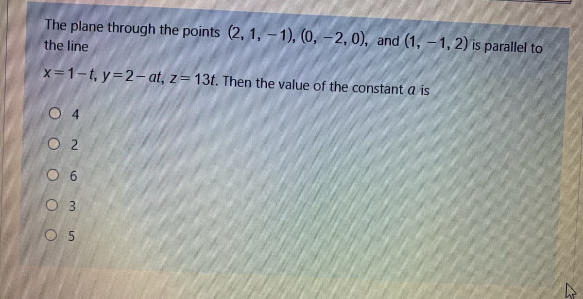 The plane through the points (2, 1, - 1), (0, -2, 0), and (1, -1, 2) is parallel to
the line
X=1-t, y=2- at, z= 13t. Then the value of the constant a is
O 4
O 5
