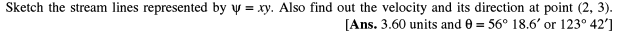 Sketch the stream lines represented by y = xy. Also find out the velocity and its direction at point (2, 3).
[Ans. 3.60 units and 0 = 56° 18.6' or 123° 42']

