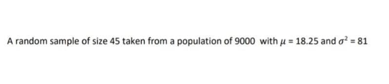 A random sample of size 45 taken from a population of 9000 with u = 18.25 and o? = 81
