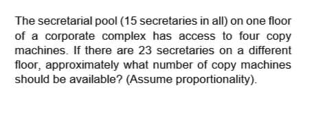 The secretarial pool (15 secretaries in all) on one floor
of a corporate complex has access to four copy
machines. If there are 23 secretaries on a different
floor, approximately what number of copy machines
should be available? (Assume proportionality).
