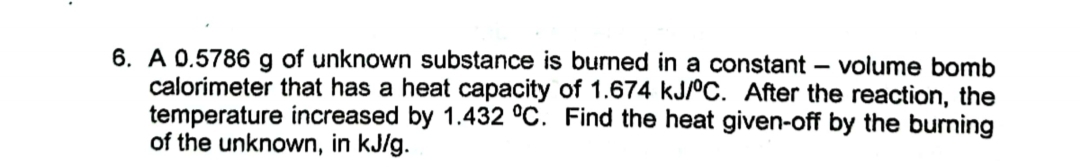 6. A 0.5786 g of unknown substance is burned in a constant volume bomb
calorimeter that has a heat capacity of 1.674 kJ/°C. After the reaction, the
temperature increased by 1.432 °C. Find the heat given-off by the burning
of the unknown, in kJ/g.