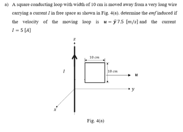 a) A square conducting loop with width of 10 cm is moved away from a very long wire
carrying a current I in free space as shown in Fig. 4(a). determine the emf induced if
the velocity of the moving loop is u = ŷ 7.5 [m/s] and the current
I = 5 [A]
10 ст
I
10 cm
u
y
Fig. 4(a)
