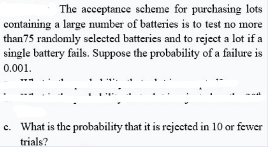 The acceptance scheme for purchasing lots
containing a large number of batteries is to test no more
than75 randomly selected batteries and to reject a lot if a
single battery fails. Suppose the probability of a failure is
0.001.
c. What is the probability that it is rejected in 10 or fewer
trials?
