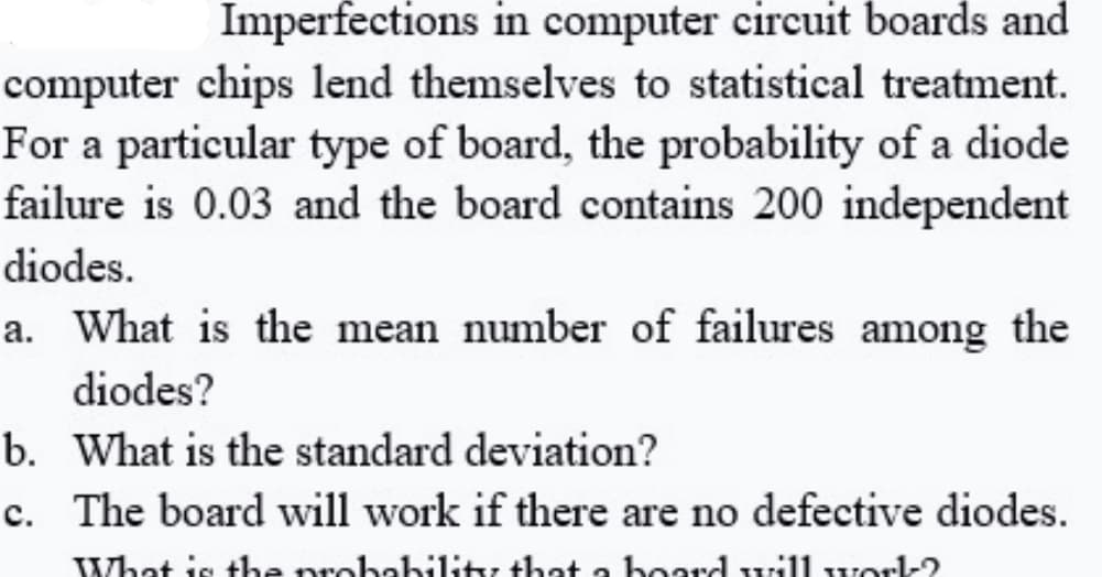 Imperfections in computer circuit boards and
computer chips lend themselves to statistical treatment.
For a particular type of board, the probability of a diode
failure is 0.03 and the board contains 200 independent
diodes.
a. What is the mean number of failures among the
diodes?
b. What is the standard deviation?
c. The board will work if there are no defective diodes.
What is the probability that a board will worl-?
