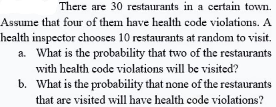 There are 30 restaurants in a certain town.
Assume that four of them have health code violations. A
health inspector chooses 10 restaurants at random to visit.
a. What is the probability that two of the restaurants
with health code violations will be visited?
b. What is the probability that none of the restaurants
that are visited will have health code violations?
