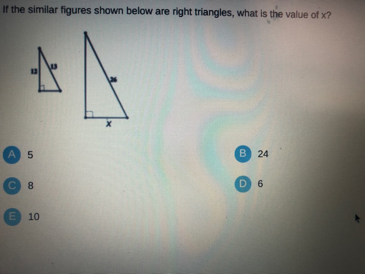 If the similar figures shown below are right triangles, what is the value of x?
B 24
A 5
C 8
E 10
6.
D.
