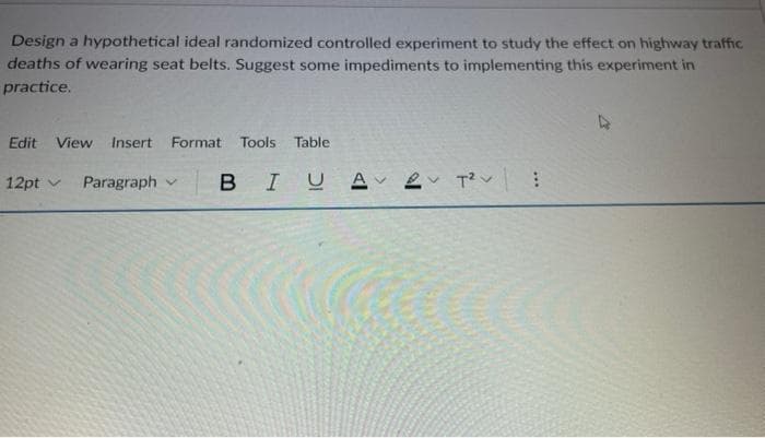 Design a hypothetical ideal randomized controlled experiment to study the effect on highway traffic
deaths of wearing seat belts. Suggest some impediments to implementing this experiment in
practice.
Edit View
Insert
Format
Tools
Table
12pt v
Paragraph v
IUA 2 T :
