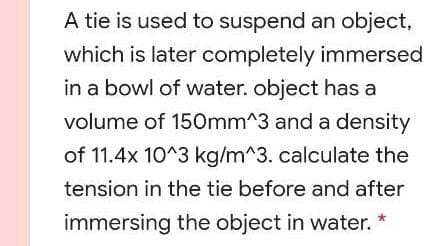 A tie is used to suspend an object,
which is later completely immersed
in a bowl of water. object has a
volume of 150mm^3 and a density
of 11.4x 10^3 kg/m^3. calculate the
tension in the tie before and after
immersing the object in water. *
