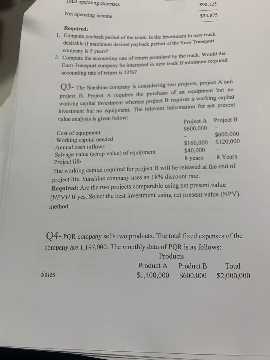 Total operating expenses
$90,125
Net operating income
$34,875
Required:
1. Compute payback period off the truck. Is the investment in new truck
desirable if maximum desired payback period of the Euro Transport
company is 5 years?
2. Compute the accounting rate of return promised by the truck. Would the
Euro Transport company be interested in new truck if minimum required
accounting rate of return is 12%?
Q3- The Sunshine company is considering two projects, project A and
project B. Project A requires the purchase of an equipment but no
working capital investment whereas project B requires a working capital
investment but no equipment. The relevant information for net present
value analysis is given below:
Project A Project B
$600,000
Cost of equipment
Working capital needed
Annual cash inflows
$600,000
$160,000 $120,000
$40,000
Salvage value (scrap value) of equipment
Project life
The working capital required for project B will be released at the end of
project life. Sunshine company uses an 18% discount rate.
Required: Are the two projects comparable using net present value
(NPV)? If yes, Select the best investment using net present value (NPV)
8 years
8 Years
method.
Q4- PQR company sells two products. The total fixed expenses of the
company are 1,197,000. The monthly data of PQR is as follows:
Products
Product A
Product B
Total
$1,400,000 $600,000 $2,000,000
Sales
