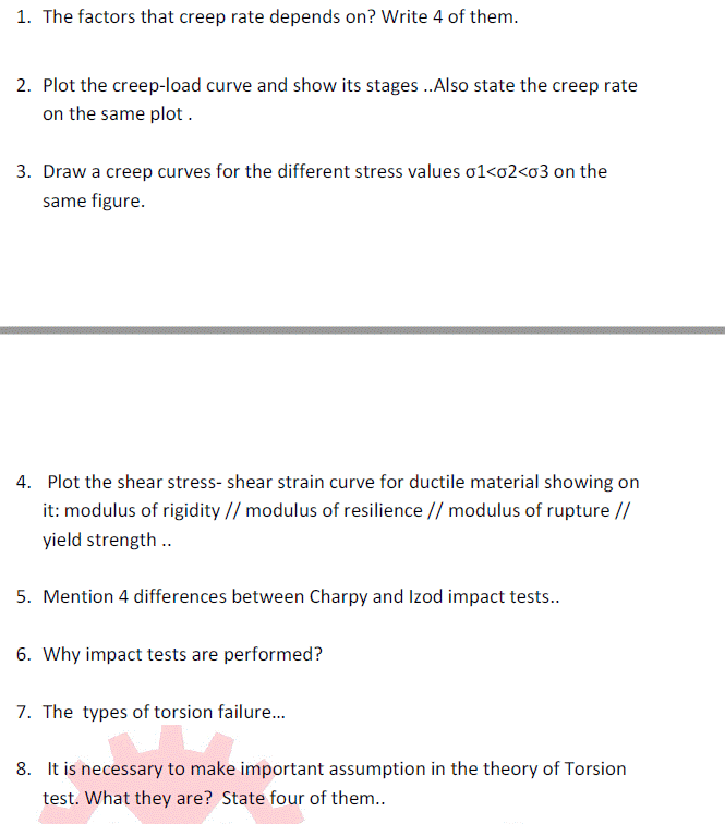 1. The factors that creep rate depends on? Write 4 of them.
2. Plot the creep-load curve and show its stages.Also state the creep rate
on the same plot.
3. Draw a creep curves for the different stress values o1<o2<o3 on the
same figure.
4. Plot the shear stress- shear strain curve for ductile material showing on
it: modulus of rigidity // modulus of resilience // modulus of rupture //
yield strength ..
5. Mention 4 differences between Charpy and Izod impact tests..
6. Why impact tests are performed?
7. The types of torsion failure.
8. It is necessary to make important assumption in the theory of Torsion
test. What they are? State four of them..
