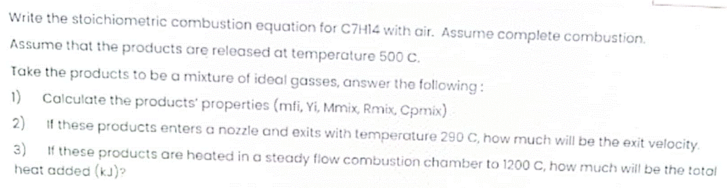 Write the stoichiometric combustion equation for C7H14 with air. Assume complete combustion.
Assume that the products are released at temperature 500 C.
Take the products to be a mixture of ideal gasses, answer the folliowing:
1) Calculate the products' properties (mfi, Yi, Mmix, Rmix, Cpmix)
2)
If these products enters a nozzle and exits with temperature 290 C, how much will be the exit velocity.
3)
If these products are heated in a steady flow combustion chamber to 1200 C, how much will be the total
heat added (kJ)?
