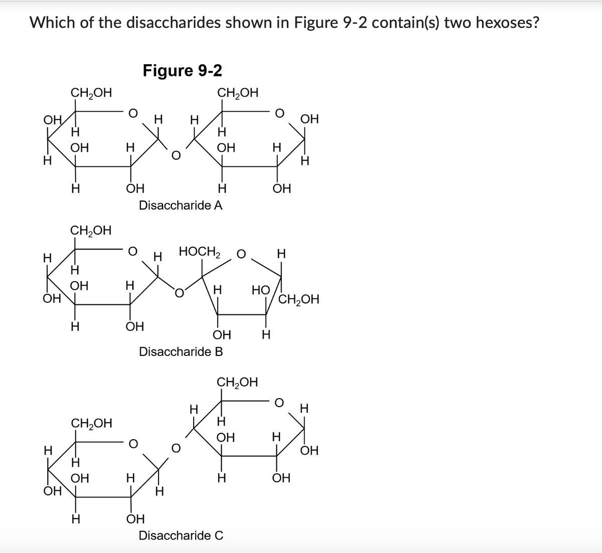 Which of the disaccharides shown in Figure 9-2 contain(s) two hexoses?
Figure 9-2
CH2OH
CH2OH
OH
H
H
OH
H
H
OH
OH
H
H
OH
H
OH
Disaccharide A
CH2OH
H
HOCH2
H
H
OH
H
HO
OH
CH2OH
H
OH
OH
H
Disaccharide B
CH2OH
CH2OH
OH
H
H
OH
OH
H
H
OH
OH
H
OH
Disaccharide C