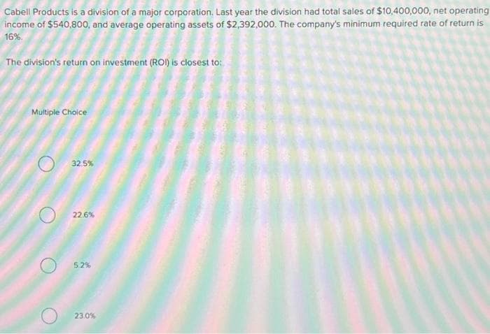 Cabell Products is a division of a major corporation. Last year the division had total sales of $10,400,000, net operating
income of $540,800, and average operating assets of $2,392,000. The company's minimum required rate of return is
16%.
The division's return on investment (ROI) is closest to:
Multiple Choice
32,5%
22.6%
5.2%
23.0%