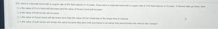 Eric owns a corporate bond with a coupon rato of 8% that matures in 10 years Rosa owns a corporate bond with a coupon rate of 12% that matures in 25 years. If interest rates go down, then
On the value of Eric's bond will decrease and the value of Rosa's bond will increase
Os the value of both bonds will increase
Oc the value of Rosa's bond will decrease more than the value of Eric's bond due to the longer time to maunty
Oo the value of both bonds will remain the same because they were both purchased in an earlier time period before the interest rate changed