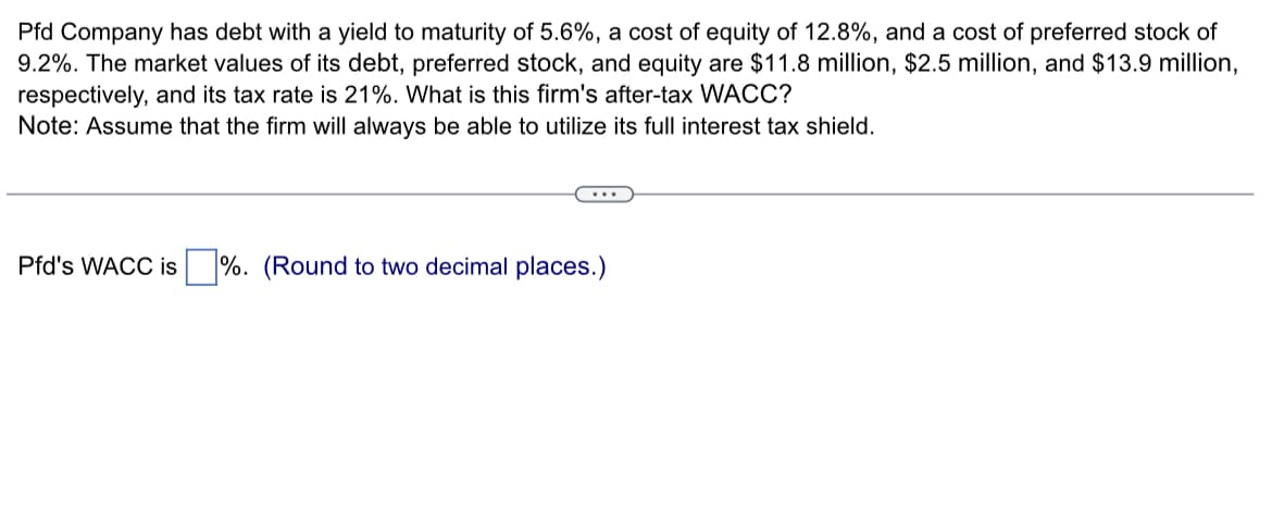 Pfd Company has debt with a yield to maturity of 5.6%, a cost of equity of 12.8%, and a cost of preferred stock of
9.2%. The market values of its debt, preferred stock, and equity are $11.8 million, $2.5 million, and $13.9 million,
respectively, and its tax rate is 21%. What is this firm's after-tax WACC?
Note: Assume that the firm will always be able to utilize its full interest tax shield.
Pfd's WACC is %. (Round to two decimal places.)