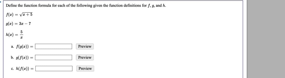 Define the function formula for each of the following given the function definitions for f, g, and h.
f(x) = Va + 5
g(x) = 3x – 7
h(x) =
a. f(g(x)) =
Preview
b. g(f(x)) =
Preview
c. h(f(x)) =
Preview
