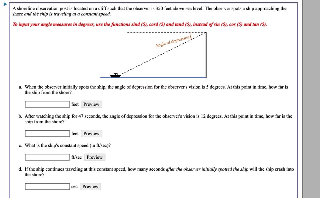 A shoreline observation post is located on a cliff such that the observer is 350 feet above sea level. The observer spots a ship approaching the
shore and the ship is traveling at a constant speed.
To input your angle measures in degrees, use the functions sind (5), cosd (5) and tand (5), instead of sin (5), cos (5) and tan (5).
Angle of depression
a. When the observer initially spots the ship, the angle of depression for the observer's vision is 5 degrees. At this point in time, how far is
the ship from the shore?
feet Preview
b. After watching the ship for 47 seconds, the angle of depression for the observer's vision is 12 degrees. At this point in time, how far is the
ship from the shore?
feet Preview
c. What is the ship's constant speed (in ft/sec)?
ft/sec Preview
d. If the ship continues traveling at this constant speed, how many seconds after the observer initially spotted the ship will the ship crash into
the shore?
sec
Preview
