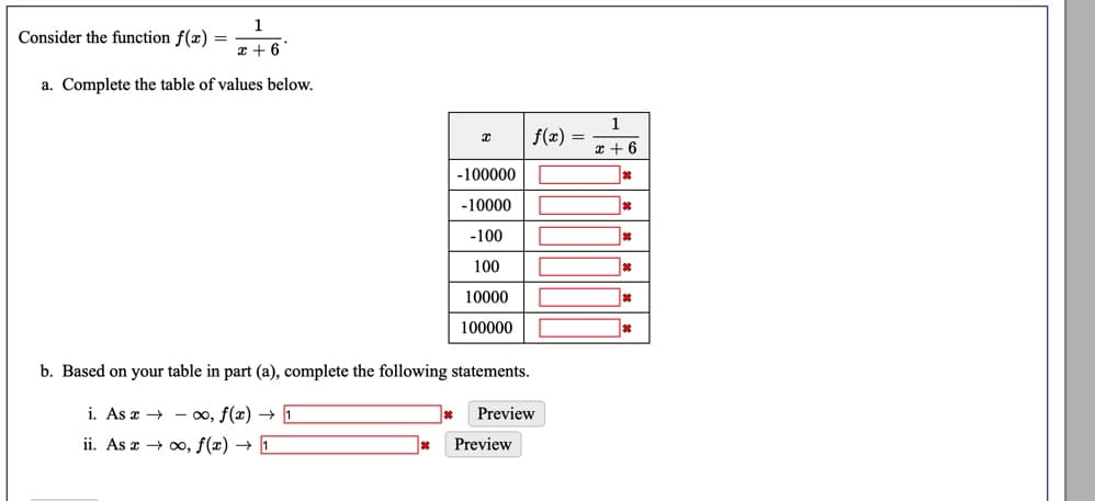 1
Consider the function f(æ) =
x + 6
a. Complete the table of values below.
1
f(x) =
x + 6
-100000
-10000
-100
100
10000
100000
b. Based on your table in part (a), complete the following statements.
i. As æ → - 00, f(x) → 1
Preview
ii. As z → 00, f(x) → 1
Preview
