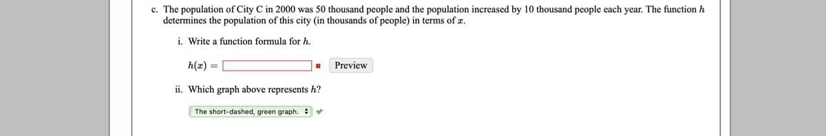 c. The population of City C in 2000 was 50 thousand people and the population increased by 10 thousand people each year. The function h
determines the population of this city (in thousands of people) in terms of x.
i. Write a function formula for h.
h(x) =
Preview
ii. Which graph above represents h?
The short-dashed, green graph.

