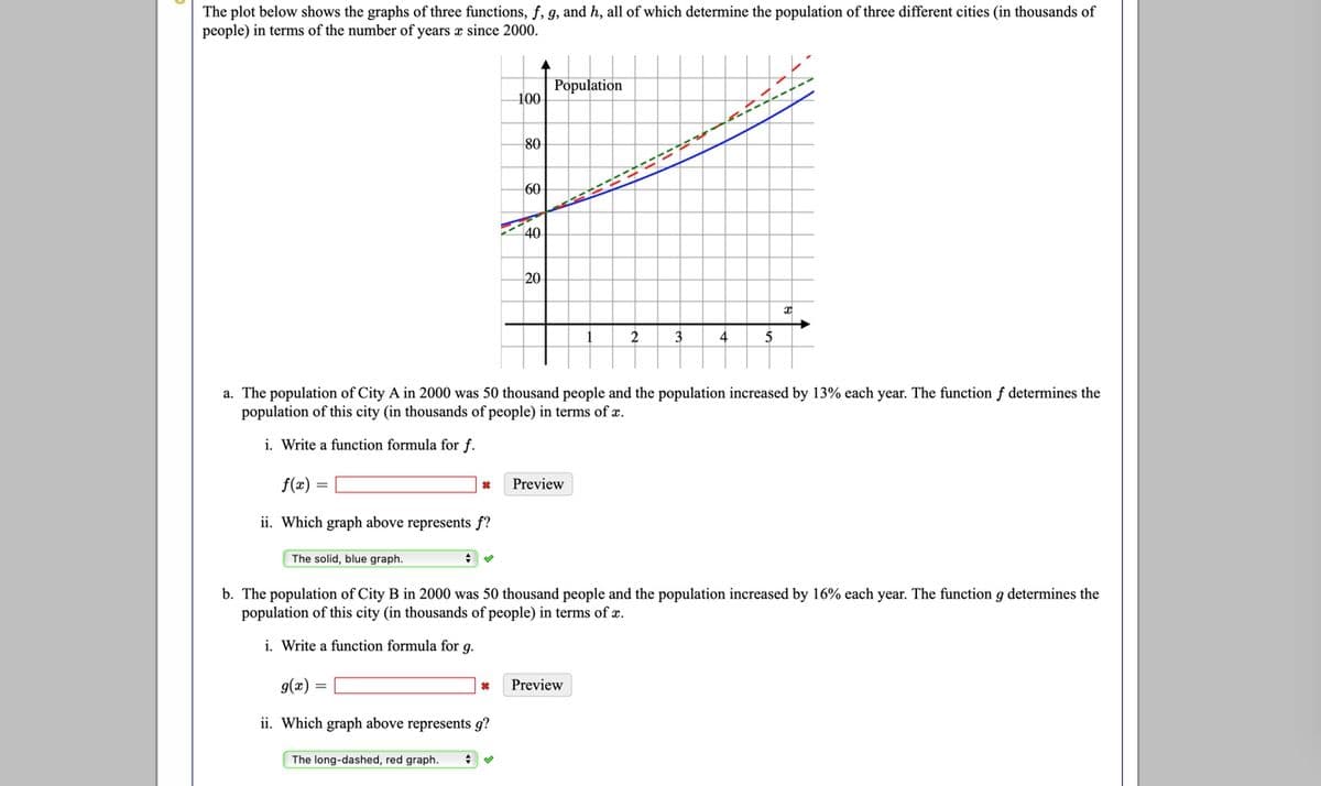 The plot below shows the graphs of three functions, f, 9, and h, all of which determine the population of three different cities (in thousands of
people) in terms of the number of years a since 2000.
Population
100
80
60
40
20
2
3
4
5
a. The population of City A in 2000 was 50 thousand people and the population increased by 13% each year. The function f determines the
population of this city (in thousands of people) in terms of æ.
i. Write a function formula for f.
f(x) =
Preview
ii. Which graph above represents f?
The solid, blue graph.
b. The population of City B in 2000 was 50 thousand people and the population increased by 16% each year. The function g determines the
population of this city (in thousands of people) in terms of æ.
i. Write a function formula for g.
g(x) =
Preview
ii. Which graph above represents g?
The long-dashed, red graph.
