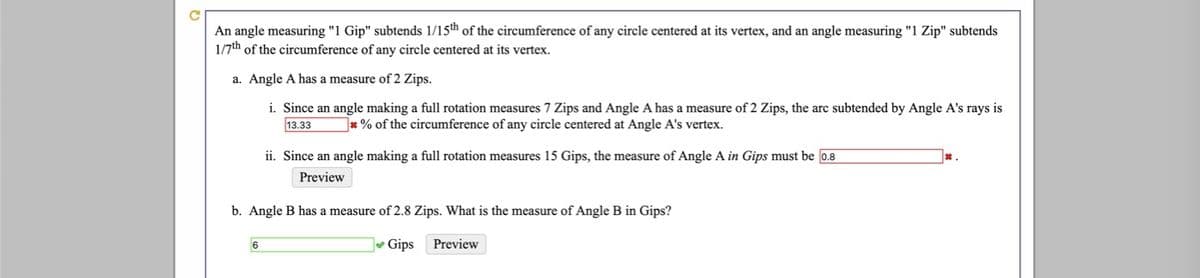 An angle measuring "1 Gip" subtends 1/15th of the circumference of any circle centered at its vertex, and an angle measuring "1 Zip" subtends
1/7th of the circumference of any circle centered at its vertex.
a. Angle A has a measure of 2 Zips.
i. Since an angle making a full rotation measures 7 Zips and Angle A has a measure of 2 Zips, the arc subtended by Angle A's rays is
13.33
* % of the circumference of any circle centered at Angle A's vertex.
ii. Since an angle making a full rotation measures 15 Gips, the measure of Angle A in Gips must be 0.8
*.
Preview
b. Angle B has a measure of 2.8 Zips. What is the measure of Angle B in Gips?
6
Gips
Preview
