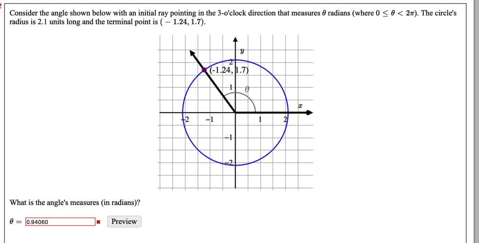 Consider the angle shown below with an initial ray pointing in the 3-o'clock direction that measures 0 radians (where 0 < 0 < 27). The circle's
radius is 2.1 units long and the terminal point is (– 1.24, 1.7).
(-1.24, 1.7)
-1
What is the angle's measures (in radians)?
0 = 0.94060
Preview
