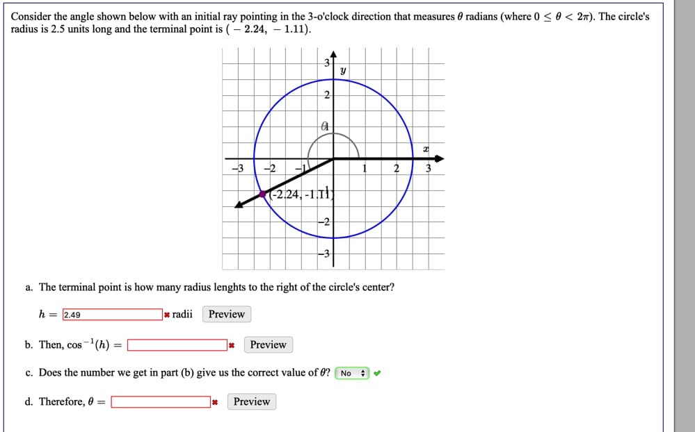 Consider the angle shown below with an initial ray pointing in the 3-o'clock direction that measures 0 radians (where 0 <0 < 27). The circle's
radius is 2.5 units long and the terminal point is (- 2.24, – 1.11).
-3
2
3
(-2.24, -1.T||
-2
a. The terminal point is how many radius lenghts to the right of the circle's center?
h = 2.49
* radii
Preview
b. Then, cos-(h)
Preview
c. Does the number we get in part (b) give us the correct value of 0? No : v
d. Therefore, 0 =
Preview
