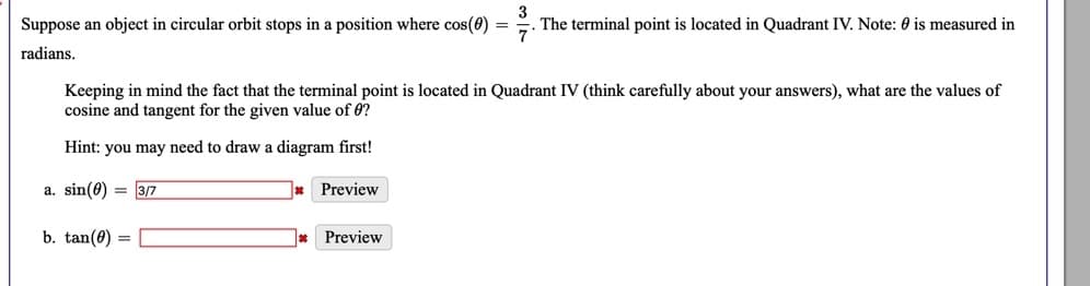 Suppose an object in circular orbit stops in a position where cos(0) =
. The terminal point is located in Quadrant IV. Note: 0 is measured in
radians.
Keeping in mind the fact that the terminal point is located in Quadrant IV (think carefully about your answers), what are the values of
cosine and tangent for the given value of 0?
Hint: you may need to draw a diagram first!
a. sin(0) = 3/7
Preview
b. tan(0) =
* Preview
