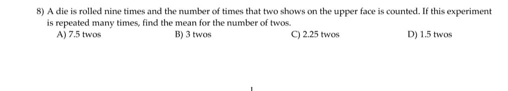 8) A die is rolled nine times and the number of times that two shows on the upper face is counted. If this experiment
is repeated many times, find the mean for the number of twos.
A) 7.5 twos
B) 3 twos
C) 2.25 twos
D) 1.5 twos