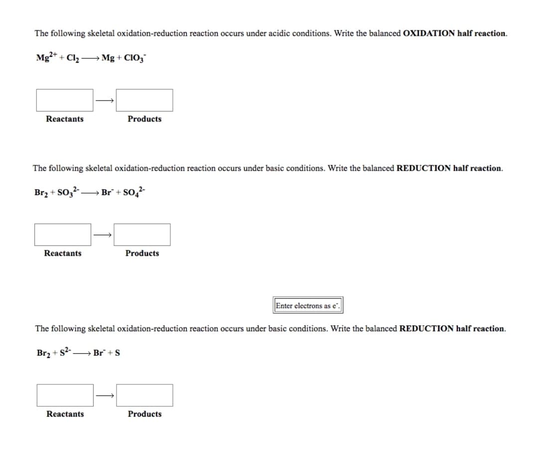 The following skeletal oxidation-reduction reaction occurs under acidic conditions. Write the balanced OXIDATION half reaction.
Mg* + Cl2 -→ Mg + CIO,
Reactants
Products
The following skeletal oxidation-reduction reaction occurs under basic conditions. Write the balanced REDUCTION half reaction.
Br2 + SO,²--
→ Br + SO,?-
Reactants
Products
Enter electrons as e.
The following skeletal oxidation-reduction reaction occurs under basic conditions. Write the balanced REDUCTION half reaction.
Br, + s-→ Br + S
Reactants
Products
