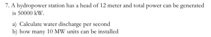 7. A hydropower station has a head of 12 meter and total power can be generated
is 50000 kW.
a) Calculate water discharge per second
b) how many 10 MW units can be installed
