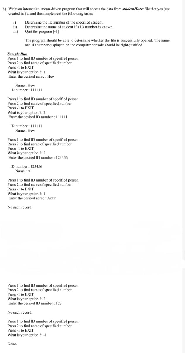 b) Write an interactive, menu-driven program that will access the data from studentID.txt file that you just
created in 3a, and then implement the following tasks:
i)
ii)
iii)
Determine the ID number of the specified student.
Determine the name of student if a ID number is known.
Quit the program [-1]
The program should be able to determine whether the file is successfully opened. The name
and ID number displayed on the computer console should be right-justified.
Sample Run
Press 1 to find ID number of specified person
Press 2 to find name of specified number
Press -1 to EXIT
What is your option ?: 1
Enter the desired name : Hew
Name: Hew
ID number: 111111
Press 1 to find ID number of specified person
Press 2 to find name of specified number
Press -1 to EXIT
What is your option ?: 2
Enter the desired ID number: 111111
ID number: 111|||
Name : Hew
Press I to find ID number of specified person
Press 2 to find name of specified number
Press -1 to EXIT
What is your option ?: 2
Enter the desired ID number: 123456
ID number: 123456
Name : Ali
Press 1 to find ID number of specified person
Press 2 to find name of specified number
Press -1 to EXIT
What is your option ?: 1
Enter the desired name : Amin
No such record!
Press 1 to find ID number of specified person.
Press 2 to find name of specified number
Press -1 to EXIT
What is your option ?: 2
Enter the desired ID number: 123
Done.
No such record!
Press 1 to find ID number of specified person
Press 2 to find name of specified number
Press -1 to EXIT
What is your option ?: -1