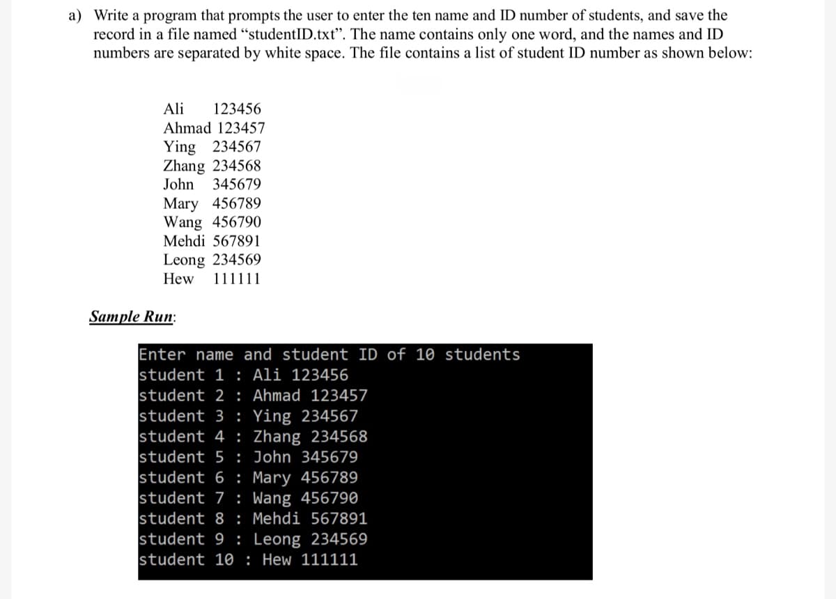 a) Write a program that prompts the user to enter the ten name and ID number of students, and save the
record in a file named "studentID.txt". The name contains only one word, and the names and ID
numbers are separated by white space. The file contains a list of student ID number as shown below:
Ali 123456
Ahmad 123457
Ying 234567
Zhang 234568
John 345679
Mary 456789
Wang 456790
Mehdi 567891
Leong 234569
Hew 111111
Sample Run:
Enter name and student ID of 10 students
student 1: Ali 123456
student 2: Ahmad 123457
student 3 Ying 234567
student 4 Zhang 234568
student 5: John 345679
student 6 Mary 456789
student 7 Wang 456790
student 8 : Mehdi 567891
student 9 Leong 234569
student 10
Hew 111111