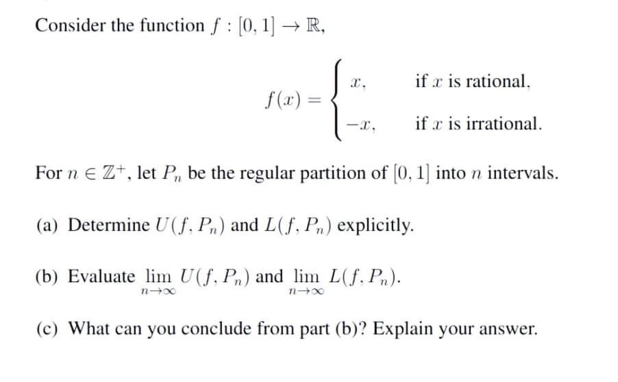 Consider the function f : [0, 1] → R,
f(x) =
X,
-x,
if x is rational.
if x is irrational.
For n E Z+, let P₁, be the regular partition of [0, 1] into n intervals.
(a) Determine U(f, Pn) and L(f, Pn) explicitly.
(b) Evaluate lim U(f, Pn) and lim L(f, Pn).
n4x
n4x
(c) What can you conclude from part (b)? Explain your answer.