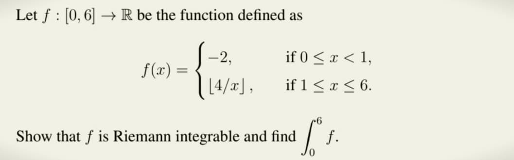 Let f [0, 6] → R be the function defined as
:
f(x) =
=
-2,
[4/x],
if 0 < x < 1,
if 1 ≤ x ≤ 6.
Show that f is Riemann integrable and find
6
["
0
f.