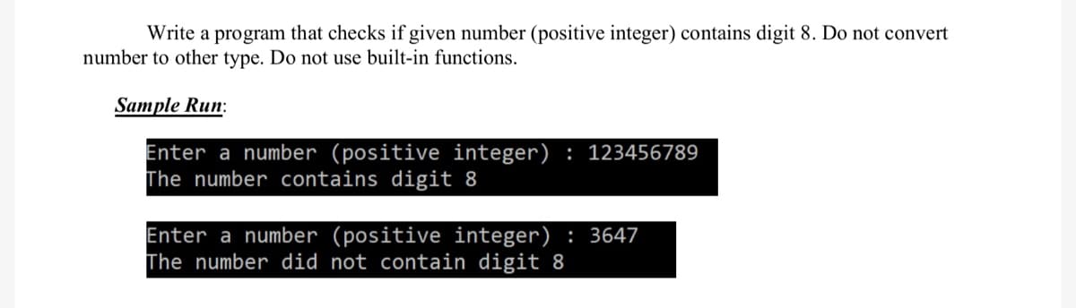 Write a program that checks if given number (positive integer) contains digit 8. Do not convert
number to other type. Do not use built-in functions.
Sample Run:
Enter a number (positive integer): 123456789
The number contains digit 8
Enter a number (positive integer) 3647
The number did not contain digit 8