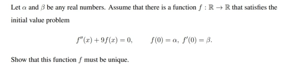 Let a and 3 be any real numbers. Assume that there is a function f : R → R that satisfies the
initial value problem
f"(x) +9f(x) = 0,
Show that this function f must be unique.
f(0) = a, f'(0) = 3.