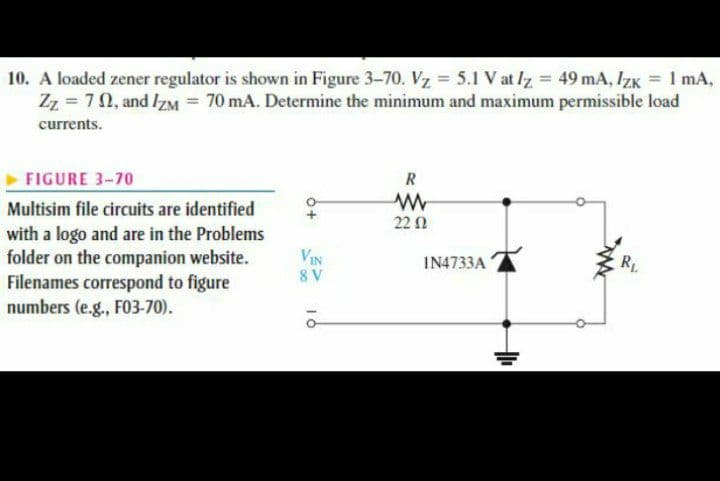 10. A loaded zener regulator is shown in Figure 3-70. Vz = 5.1 V at Iz = 49 mA, IZK = 1 mA,
Zz = 70, and IzM = 70 mA. Determine the minimum and maximum permissible load
currents.
R
FIGURE 3-70
Multisim file circuits are identified
22 n
with a logo and are in the Problems
folder on the companion website.
Filenames correspond to figure
numbers (e.g., FO3-70).
VIN
IN4733A
RL
8 V
