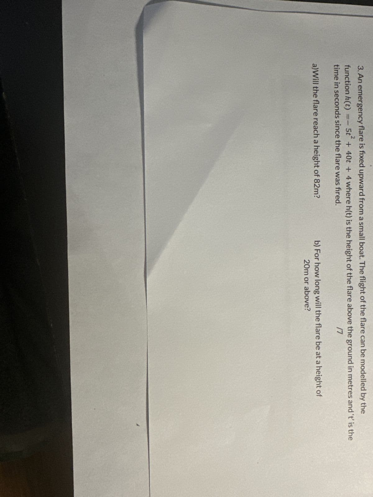 3. An emergency flare is fixed upward from a small boat. The flight of the flare can be modelled by the
function h(t)
5t²
+ 40t + 4 where h(t) is the height of the flare above the ground in metres and 't' is the
time in seconds since the flare was fired.
17
=-
a) Will the flare reach a height of 82m?
b) For how long will the flare be at a height of
20m or above?