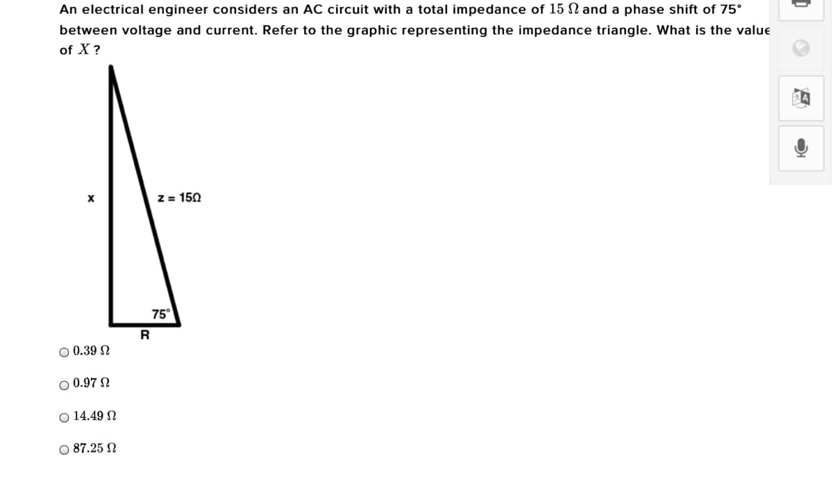 An electrical engineer considers an AC circuit with a total impedance of 15 N and a phase shift of 75°
between voltage and current. Refer to the graphic representing the impedance triangle. What is the value
of X?
Z = 150
75°
R
O 0.39 N
O 0.97 N
O 14.49 N
O 87.25 N
