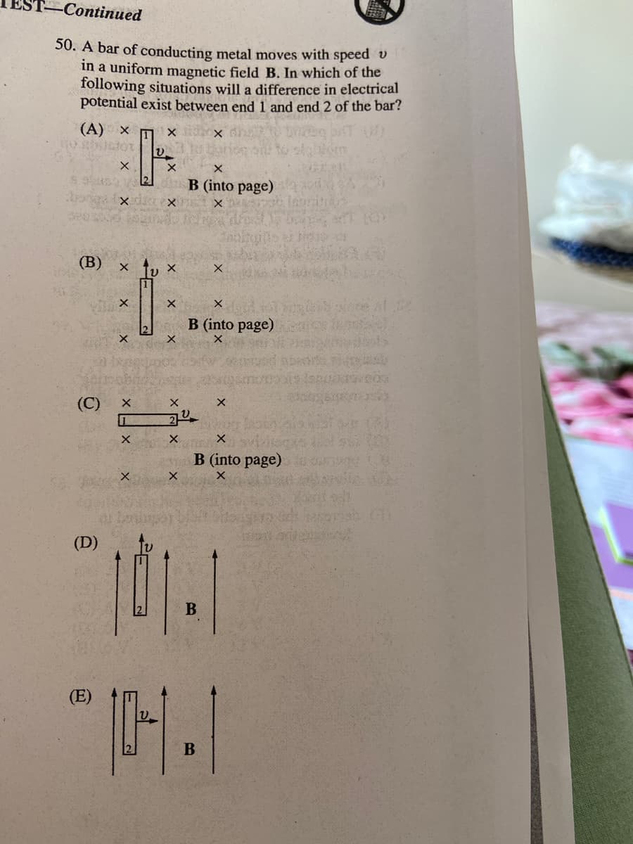 -Сontinued
50. A bar of conducting metal moves with speed v
in a uniform magnetic field B. In which of the
following situations will a difference in electrical
potential exist between end 1 and end 2 of the bar?
(A) x m x
B (into page)
(В)
B (into page)
(C)
B (into page)
(D)
B
(E)
