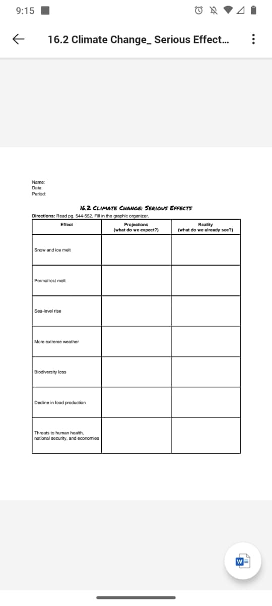 9:15
16.2 Climate Change_ Serious Effect..
Name:
Date:
Period:
16.2 CLIMATE CHANGE: SERIOUS EFFECTS
Directions: Read pg. 544-552. Fill in the graphic organizer.
Effect
Projections
(what do we expect?)
Reality
(what do we already see?)
Snow and ice melt
Permafrost melt
Sea-level rise
More extreme weather
Biodiversity loss
Decline in food production
Threats to human health
national security, and economies
