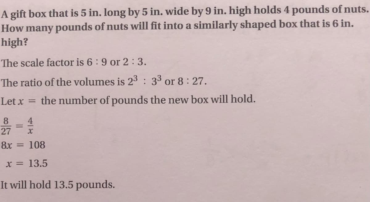 A gift box that is 5 in. long by 5 in. wide by 9 in. high holds 4 pounds of nuts.
How many pounds of nuts will fit into a similarly shaped box that is 6 in.
high?
The scale factor is 6 : 9 or 2:3.
The ratio of the volumes is 23 : 33 or 8: 27.
Let x
the number of pounds the new box will hold.
4
27
8
8x = 108
X = 13.5
It will hold 13.5 pounds.
