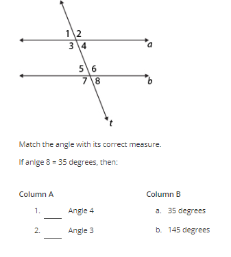 Column A
1.
1 2
3 4
2.
56
7 8
Match the angle with its correct measure.
If anlge 8 = 35 degrees, then:
a
Angle 4
Angle 3
Column B
a. 35 degrees
b. 145 degrees