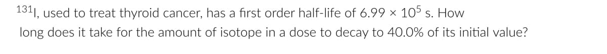 1311, used to treat thyroid cancer, has a first order half-life of 6.99 × 105 s. How
long does it take for the amount of isotope in a dose to decay to 40.0% of its initial value?