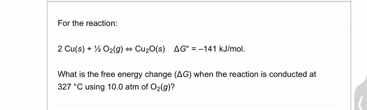 For the reaction:
2 Cu(s) + 1/2O₂(g) → Cu₂O(s) AG° = -141 kJ/mol.
What is the free energy change (AG) when the reaction is conducted at
327 °C using 10.0 atm of O₂(g)?